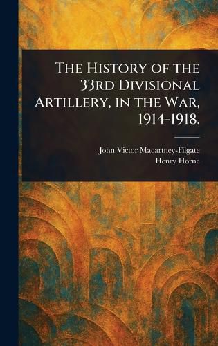 Cover image for The History of the 33rd Divisional Artillery, in the War, 1914-1918.