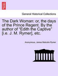 Cover image for The Dark Woman: Or, the Days of the Prince Regent. by the Author of Edith the Captive [I.E. J. M. Rymer], Etc.