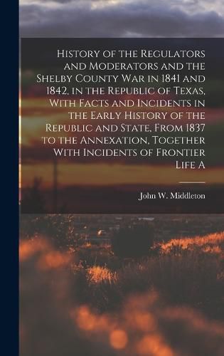 History of the Regulators and Moderators and the Shelby County war in 1841 and 1842, in the Republic of Texas, With Facts and Incidents in the Early History of the Republic and State, From 1837 to the Annexation, Together With Incidents of Frontier Life A