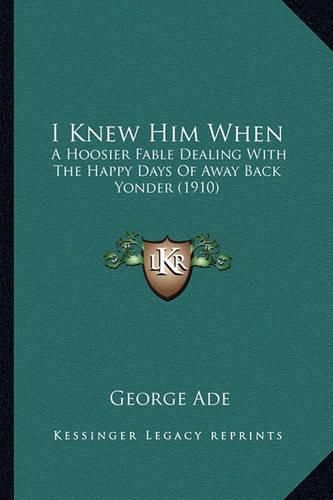 Cover image for I Knew Him When I Knew Him When: A Hoosier Fable Dealing with the Happy Days of Away Back Yona Hoosier Fable Dealing with the Happy Days of Away Back Yonder (1910) Der (1910)