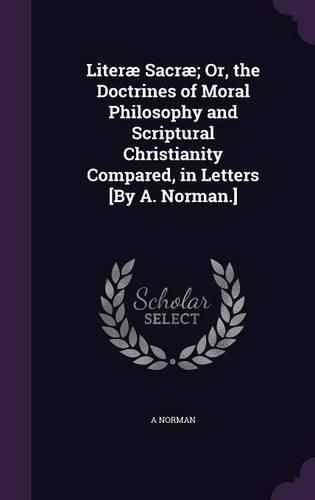 Cover image for Literae Sacrae; Or, the Doctrines of Moral Philosophy and Scriptural Christianity Compared, in Letters [By A. Norman.]