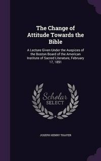 Cover image for The Change of Attitude Towards the Bible: A Lecture Given Under the Auspices of the Boston Board of the American Institute of Sacred Literature, February 17, 1891