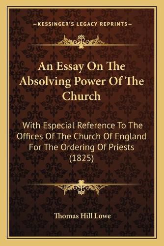 Cover image for An Essay on the Absolving Power of the Church: With Especial Reference to the Offices of the Church of England for the Ordering of Priests (1825)