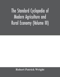 Cover image for The standard cyclopedia of modern agriculture and rural economy, by the most distinguished authorities and specialists under the editorship of Professor R. Patrick Wright (Volume III)