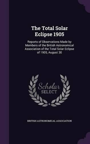 The Total Solar Eclipse 1905: Reports of Observations Made by Members of the British Astronomical Association of the Total Solar Eclipse of 1905, August 30