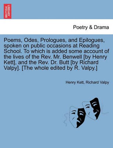 Cover image for Poems, Odes, Prologues, and Epilogues, Spoken on Public Occasions at Reading School. to Which Is Added Some Account of the Lives of the REV. Mr. Benwell [By Henry Kett], and the REV. Dr. Butt [By Richard Valpy]. [The Whole Edited by R. Valpy.]