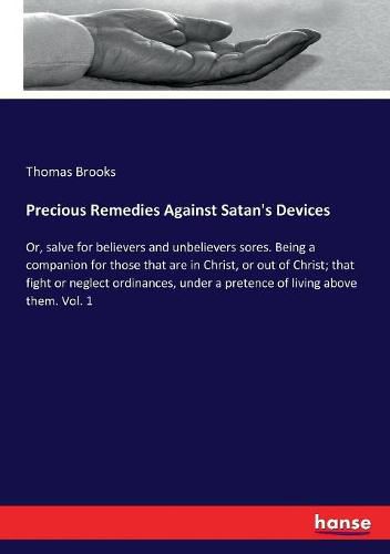 Precious Remedies Against Satan's Devices: Or, salve for believers and unbelievers sores. Being a companion for those that are in Christ, or out of Christ; that fight or neglect ordinances, under a pretence of living above them. Vol. 1