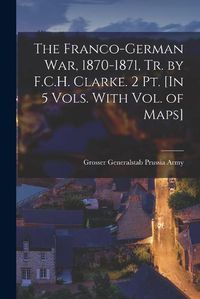 Cover image for The Franco-German War, 1870-1871, Tr. by F.C.H. Clarke. 2 Pt. [In 5 Vols. With Vol. of Maps]