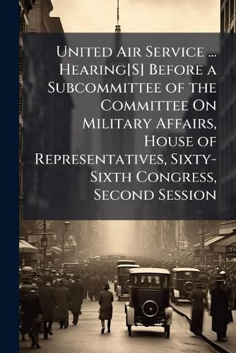 Cover image for United Air Service ... Hearing[s] Before a Subcommittee of the Committee on Military Affairs, House of Representatives, Sixty-Sixth Congress, Second Session ...