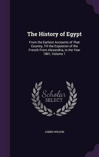 Cover image for The History of Egypt: From the Earliest Accounts of That Country, Till the Expulsion of the French from Alexandria, in the Year 1801, Volume 1