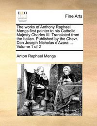 Cover image for The Works of Anthony Raphael Mengs First Painter to His Catholic Majesty Charles III. Translated from the Italian. Published by the Chevr. Don Joseph Nicholas D'Azara ... Volume 1 of 2