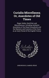 Cover image for Curialia Miscellanea; Or, Anecdotes of Old Times: Regal, Noble, Gentilitial, and Miscellaneous: Including Authentic Anecdotes of the Royal Household, and the Manners and Customs of the Court, at an Early Period of the English History