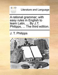 Cover image for A Rational Grammar; With Easy Rules in English to Learn Latin, ... by J.T. Philipps, ... the Third Edition.