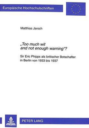 Cover image for -Too Much Wit and Not Enough Warning-?: Sir Eric Phipps ALS Britischer Botschafter in Berlin Von 1933 Bis 1937