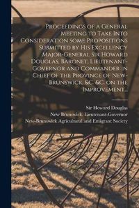 Cover image for Proceedings of a General Meeting to Take Into Consideration Some Propositions Submitted by His Excellency Major-General Sir Howard Douglas, Baronet, Lieutenant-governor and Commander in Chief of the Province of New-Brunswick, &c. &c. on the Improvement...