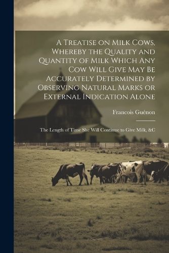 A Treatise on Milk Cows, Whereby the Quality and Quantity of Milk Which any cow Will Give may be Accurately Determined by Observing Natural Marks or External Indication Alone; the Length of Time she Will Continue to Give Milk, &c