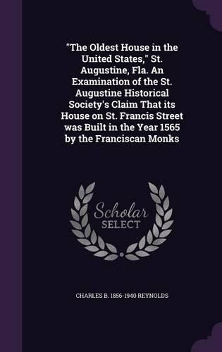 The Oldest House in the United States, St. Augustine, Fla. an Examination of the St. Augustine Historical Society's Claim That Its House on St. Francis Street Was Built in the Year 1565 by the Franciscan Monks