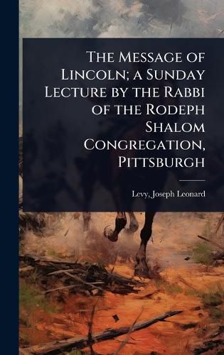 Cover image for The Message of Lincoln; a Sunday Lecture by the Rabbi of the Rodeph Shalom Congregation, Pittsburgh