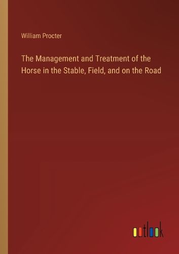 The Management and Treatment of the Horse in the Stable, Field, and on the Road