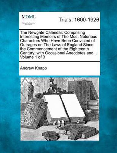 Cover image for The Newgate Calendar; Comprising Interesting Memoirs of the Most Notorious Characters Who Have Been Convicted of Outrages on the Laws of England Since the Commencement of the Eighteenth Century; With Occasional Anecdotes And... Volume 1 of 3