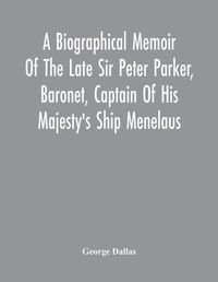 Cover image for A Biographical Memoir Of The Late Sir Peter Parker, Baronet, Captain Of His Majesty'S Ship Menelaus, Of 38 Guns, Killed In Action While Storming The American Camp At Bellair, Near Baltimore, On The Thirty-First Of August, 1814