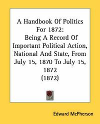 Cover image for A Handbook of Politics for 1872: Being a Record of Important Political Action, National and State, from July 15, 1870 to July 15, 1872 (1872)