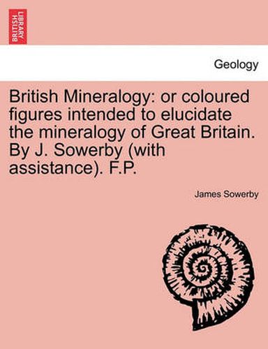 Cover image for British Mineralogy: Or Coloured Figures Intended to Elucidate the Mineralogy of Great Britain. by J. Sowerby (with Assistance). F.P.