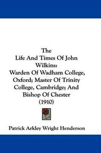 Cover image for The Life and Times of John Wilkins: Warden of Wadham College, Oxford; Master of Trinity College, Cambridge; And Bishop of Chester (1910)