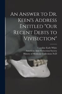 Cover image for An Answer to Dr. Keen's Address Entitled Our Recent Debts to Vivisection