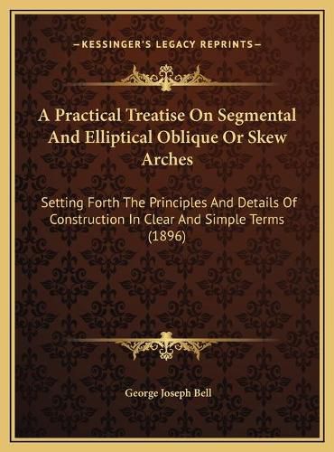 A Practical Treatise on Segmental and Elliptical Oblique or Skew Arches: Setting Forth the Principles and Details of Construction in Clear and Simple Terms (1896)