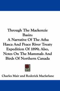 Cover image for Through The Mackenzie Basin: A Narrative Of The Atha Hasca And Peace River Treaty Expedition Of 1899; Also, Notes On The Mammals And Birds Of Northern Canada