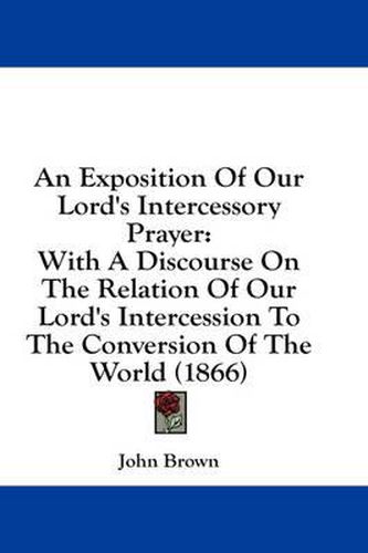 Cover image for An Exposition of Our Lord's Intercessory Prayer: With a Discourse on the Relation of Our Lord's Intercession to the Conversion of the World (1866)