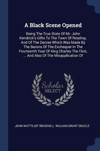Cover image for A Black Scene Opened: Being the True State of Mr. John Kendrick's Gifts to the Town of Reading. and of the Decree Which Was Made by the Barons of the Exchequer in the Fourteenth Year of King Charles the First, ... and Also of the Misapplication of