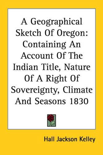 Cover image for A Geographical Sketch of Oregon: Containing an Account of the Indian Title, Nature of a Right of Sovereignty, Climate and Seasons 1830