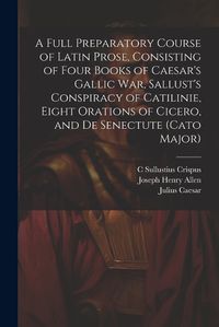 Cover image for A Full Preparatory Course of Latin Prose, Consisting of Four Books of Caesar's Gallic War, Sallust's Conspiracy of Catilinie, Eight Orations of Cicero, and De Senectute (Cato Major)