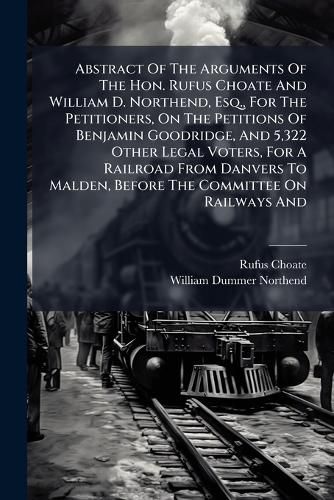 Cover image for Abstract Of The Arguments Of The Hon. Rufus Choate And William D. Northend, Esq., For The Petitioners, On The Petitions Of Benjamin Goodridge, And 5,322 Other Legal Voters, For A Railroad From Danvers To Malden, Before The Committee On Railways And