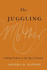 Cover image for The Juggling Mother: Coming Undone in the Age of Anxiety