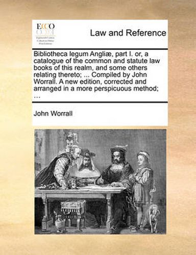 Cover image for Bibliotheca Legum Angli], Part I. Or, a Catalogue of the Common and Statute Law Books of This Realm, and Some Others Relating Thereto; ... Compiled by John Worrall. a New Edition, Corrected and Arranged in a More Perspicuous Method; ...