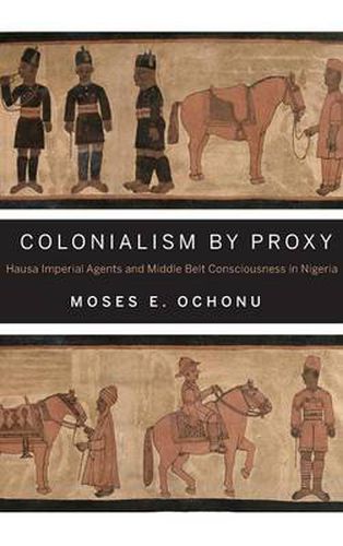 Cover image for Colonialism by Proxy: Hausa Imperial Agents and Middle Belt Consciousness in Nigeria