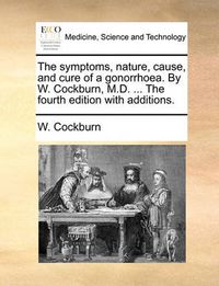 Cover image for The Symptoms, Nature, Cause, and Cure of a Gonorrhoea. by W. Cockburn, M.D. ... the Fourth Edition with Additions.