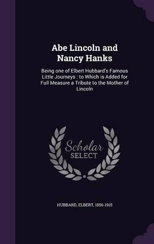 Cover image for Abe Lincoln and Nancy Hanks: Being One of Elbert Hubbard's Famous Little Journeys: To Which Is Added for Full Measure a Tribute to the Mother of Lincoln