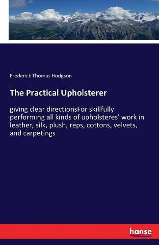 The Practical Upholsterer: giving clear directionsFor skillfully performing all kinds of upholsteres' work in leather, silk, plush, reps, cottons, velvets, and carpetings