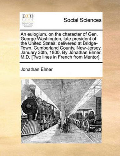 Cover image for An Eulogium, on the Character of Gen. George Washington, Late President of the United States: Delivered at Bridge-Town, Cumberland County, New-Jersey, January 30th, 1800. by Jonathan Elmer, M.D. [Two Lines in French from Mentor].