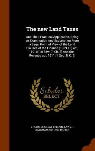 Cover image for The New Land Taxes: And Their Practical Application, Being an Examination and Explanation from a Legal Point of View of the Land Clauses of the Finance (1909-10) ACT, 1910 [10 Edw. 7, Ch. 8] and the Revenue ACT, 1911 [1 Geo. 5, C. 2]