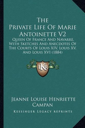 The Private Life of Marie Antoinette V2: Queen of France and Navarre, with Sketches and Anecdotes of the Courts of Louis XIV, Louis XV, and Louis XVI (1884)