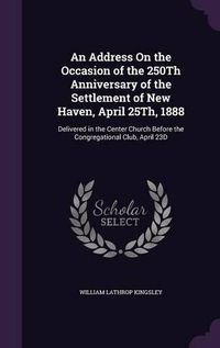 Cover image for An Address on the Occasion of the 250th Anniversary of the Settlement of New Haven, April 25th, 1888: Delivered in the Center Church Before the Congregational Club, April 23d