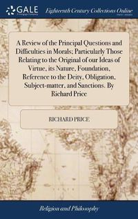 Cover image for A Review of the Principal Questions and Difficulties in Morals; Particularly Those Relating to the Original of our Ideas of Virtue, its Nature, Foundation, Reference to the Deity, Obligation, Subject-matter, and Sanctions. By Richard Price