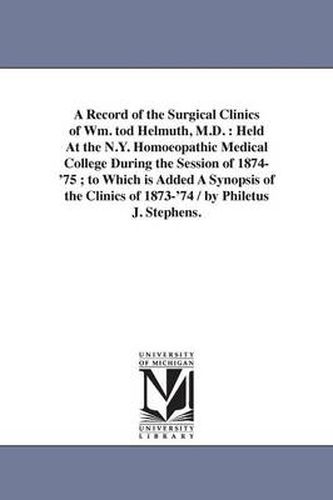 Cover image for A Record of the Surgical Clinics of Wm. tod Helmuth, M.D.: Held At the N.Y. Homoeopathic Medical College During the Session of 1874-'75; to Which is Added A Synopsis of the Clinics of 1873-'74 / by Philetus J. Stephens.