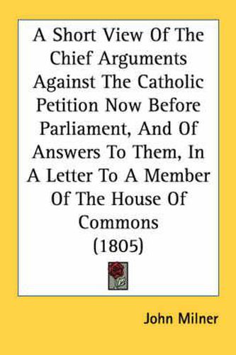 Cover image for A Short View of the Chief Arguments Against the Catholic Petition Now Before Parliament, and of Answers to Them, in a Letter to a Member of the House of Commons (1805)