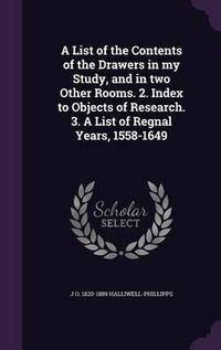 Cover image for A List of the Contents of the Drawers in My Study, and in Two Other Rooms. 2. Index to Objects of Research. 3. a List of Regnal Years, 1558-1649